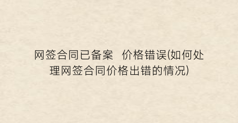 网签合同已备案  价格错误(如何处理网签合同价格出错的情况)